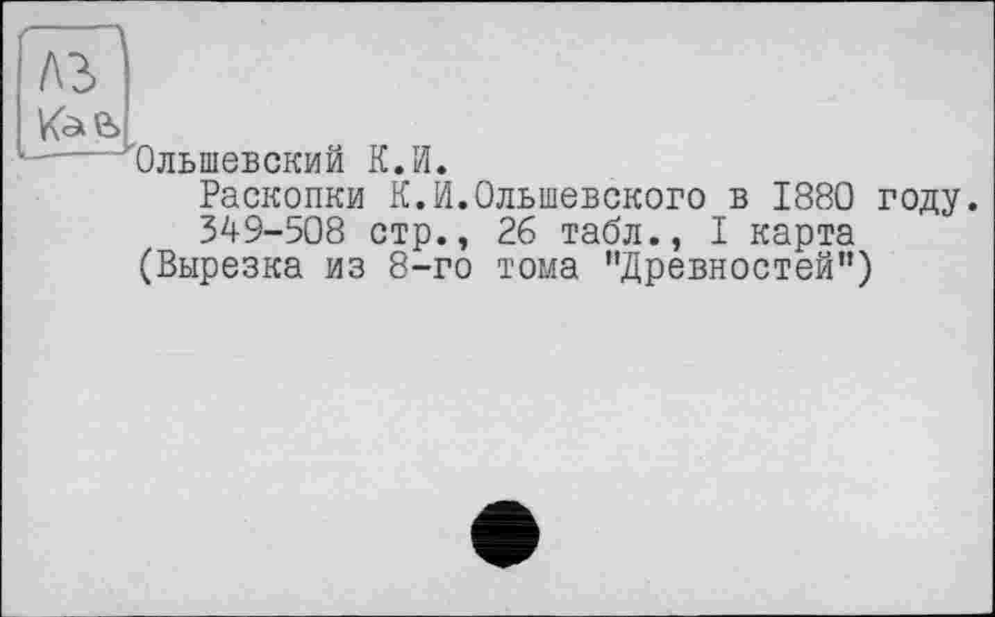 ﻿Л2> vs
'Ольшевский К.И
Раскопки К.И.Ольшевского в 1880 году.
349-508 стр., 26 табл., I карта
(Вырезка из 8-го тома ’’Древностей”)